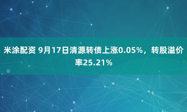 米涂配资 9月17日清源转债上涨0.05%，转股溢价率25.21%