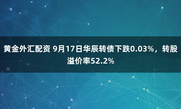 黄金外汇配资 9月17日华辰转债下跌0.03%，转股溢价率52.2%