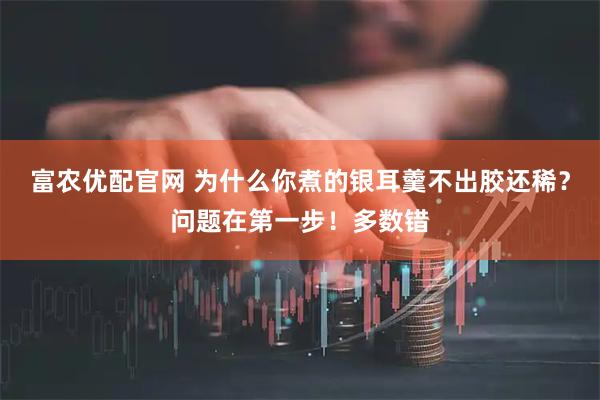 富农优配官网 为什么你煮的银耳羹不出胶还稀？问题在第一步！多数错