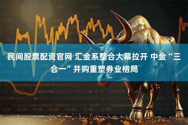 民间股票配资官网 汇金系整合大幕拉开 中金“三合一”并购重塑券业格局