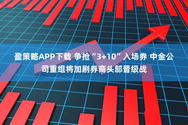 盈策略APP下载 争抢“3+10”入场券 中金公司重组将加剧券商头部晋级战