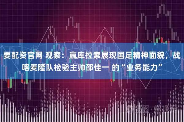 要配资官网 观察:赢库拉索展现国足精神面貌,战喀麦隆队检验主帅邵佳一 的“业务能力”