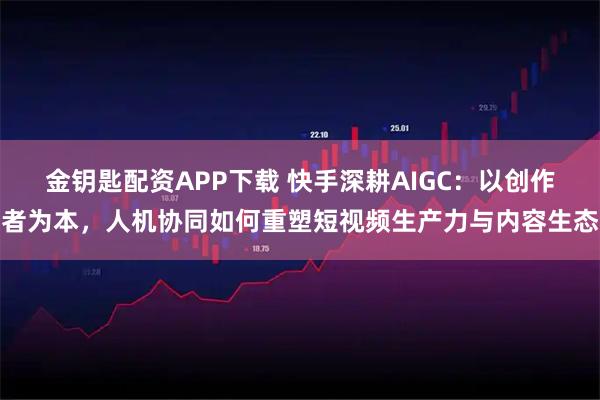 金钥匙配资APP下载 快手深耕AIGC：以创作者为本，人机协同如何重塑短视频生产力与内容生态