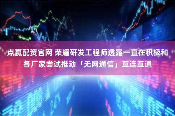 点赢配资官网 荣耀研发工程师透露一直在积极和各厂家尝试推动「无网通信」互连互通