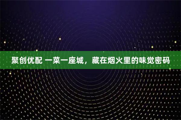 聚创优配 一菜一座城，藏在烟火里的味觉密码