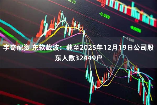 宇奇配资 东软载波：截至2025年12月19日公司股东人数32449户