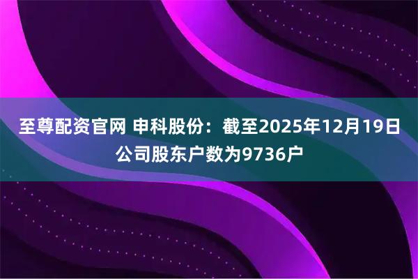 至尊配资官网 申科股份：截至2025年12月19日公司股东户数为9736户