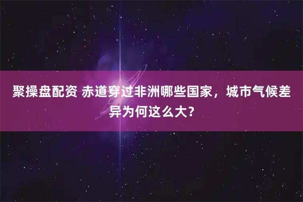 聚操盘配资 赤道穿过非洲哪些国家，城市气候差异为何这么大？