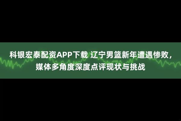 科银宏泰配资APP下载 辽宁男篮新年遭遇惨败,媒体多角度深度点评现状与挑战