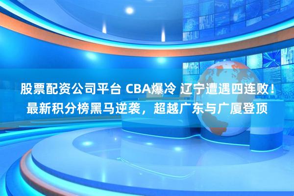 股票配资公司平台 CBA爆冷 辽宁遭遇四连败！最新积分榜黑马逆袭，超越广东与广厦登顶